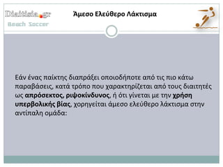 Άμεςο Ελεφκερο Λάκτιςμα




Εάν ζνασ παίκτθσ διαπράξει οποιοδιποτε από τισ πιο κάτω
παραβάςεισ, κατά τρόπο που χαρακτθρίηεται από τουσ διαιτθτζσ
ωσ απρόςεκτοσ, ριψοκίνδυνοσ, ι ότι γίνεται με τθν χριςθ
υπερβολικισ βίασ, χορθγείται άμεςο ελεφκερο λάκτιςμα ςτθν
αντίπαλθ ομάδα:
 