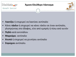 Άμεςο Ελεφκερο Λάκτιςμα




• Λακτίηει ι επιχειρεί να λακτίςει αντίπαλο
• Κάνει τάκλιν ι επιχειρεί να κάνει τάκλιν ςε ζναν αντίπαλο,
  γλιςτρϊντασ ςτο ζδαφοσ, είτε από εμπρόσ ι πίςω από αυτόν
• Πθδά κατά αντιπάλου
• Μαρκάρει αντίπαλο
• Χτυπά ι επιχειρεί να χτυπιςει αντίπαλο
• Σπρϊχνει αντίπαλο.
 