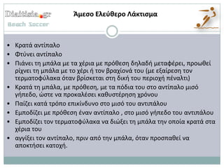 Άμεςο Ελεφκερο Λάκτιςμα



• Κρατά αντίπαλο
• Φτφνει αντίπαλο
• Πιάνει τθ μπάλα με τα χζρια με πρόκεςθ δθλαδι μεταφζρει, προωκεί
  ρίχνει τθ μπάλα με το χζρι ι τον βραχίονά του (με εξαίρεςθ τον
  τερματοφφλακα όταν βρίςκεται ςτθ δικι του περιοχι πζναλτι)
• Κρατά τθ μπάλα, με πρόκεςθ, με τα πόδια του ςτο αντίπαλο μιςό
  γιπεδο, ϊςτε να προκαλζςει κακυςτζρθςθ χρόνου
• Παίηει κατά τρόπο επικίνδυνο ςτο μιςό του αντιπάλου
• Εμποδίηει με πρόκεςθ ζναν αντίπαλο , ςτο μιςό γιπεδο του αντιπάλου
• Εμποδίηει τον τερματοφφλακα να διϊξει τθ μπάλα τθν οποία κρατά ςτα
  χζρια του
• αγγίξει τον αντίπαλο, πριν από τθν μπάλα, όταν προςπακεί να
  αποκτιςει κατοχι.
 