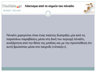 Λάκτιςμα από το ςθμείο του πζναλτι




Πζναλτι χορθγείται όταν ζνασ παίκτθσ διαπράξει μία από τισ
παραπάνω παραβάςεισ μζςα ςτθ δικι του περιοχι πζναλτι,
ανεξάρτθτα από τθν κζςθ τθσ μπάλασ και με τθν προχπόκεςθ ότι
αυτι βριςκόταν μζςα ςτο παιχνίδι («ζπαιηε»).
 