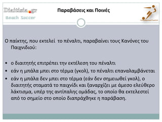 Παραβάςεισ και Ποινζσ




Ο παίκτθσ, που εκτελεί το πζναλτι, παραβαίνει τουσ Κανόνεσ του
  Παιχνιδιοφ:

• ο διαιτθτισ επιτρζπει τθν εκτζλεςθ του πζναλτι
• εάν θ μπάλα μπει ςτο τζρμα (γκολ), το πζναλτι επαναλαμβάνεται
• εάν θ μπάλα δεν μπει ςτο τζρμα (εάν δεν ςθμειωκεί γκολ), ο
  διαιτθτισ ςταματά το παιχνίδι και ξαναρχίηει με άμεςο ελεφκερο
  λάκτιςμα, υπζρ τθσ αντίπαλθσ ομάδασ, το οποίο κα εκτελεςτεί
  από το ςθμείο ςτο οποίο διαπράχκθκε θ παράβαςθ.
 