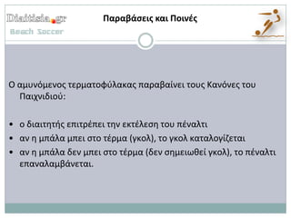 Παραβάςεισ και Ποινζσ




Ο αμυνόμενοσ τερματοφφλακασ παραβαίνει τουσ Κανόνεσ του
  Παιχνιδιοφ:

• ο διαιτθτισ επιτρζπει τθν εκτζλεςθ του πζναλτι
• αν θ μπάλα μπει ςτο τζρμα (γκολ), το γκολ καταλογίηεται
• αν θ μπάλα δεν μπει ςτο τζρμα (δεν ςθμειωκεί γκολ), το πζναλτι
  επαναλαμβάνεται.
 
