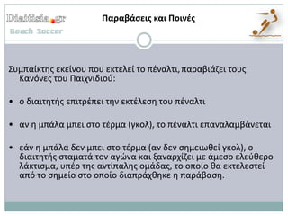 Παραβάςεισ και Ποινζσ




Συμπαίκτθσ εκείνου που εκτελεί το πζναλτι, παραβιάηει τουσ
  Κανόνεσ του Παιχνιδιοφ:

• ο διαιτθτισ επιτρζπει τθν εκτζλεςθ του πζναλτι

• αν θ μπάλα μπει ςτο τζρμα (γκολ), το πζναλτι επαναλαμβάνεται

• εάν θ μπάλα δεν μπει ςτο τζρμα (αν δεν ςθμειωκεί γκολ), ο
  διαιτθτισ ςταματά τον αγϊνα και ξαναρχίηει με άμεςο ελεφκερο
  λάκτιςμα, υπζρ τθσ αντίπαλθσ ομάδασ, το οποίο κα εκτελεςτεί
  από το ςθμείο ςτο οποίο διαπράχκθκε θ παράβαςθ.
 