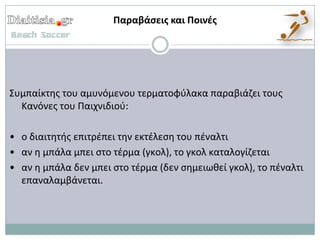 Παραβάςεισ και Ποινζσ




Συμπαίκτθσ του αμυνόμενου τερματοφφλακα παραβιάηει τουσ
  Κανόνεσ του Παιχνιδιοφ:

• ο διαιτθτισ επιτρζπει τθν εκτζλεςθ του πζναλτι
• αν θ μπάλα μπει ςτο τζρμα (γκολ), το γκολ καταλογίηεται
• αν θ μπάλα δεν μπει ςτο τζρμα (δεν ςθμειωκεί γκολ), το πζναλτι
  επαναλαμβάνεται.
 