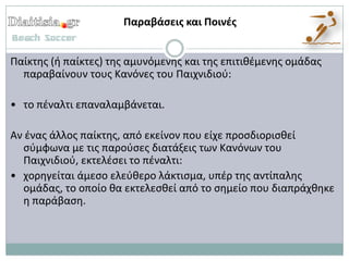 Παραβάςεισ και Ποινζσ


Παίκτθσ (ι παίκτεσ) τθσ αμυνόμενθσ και τθσ επιτικζμενθσ ομάδασ
  παραβαίνουν τουσ Κανόνεσ του Παιχνιδιοφ:

• το πζναλτι επαναλαμβάνεται.

Αν ζνασ άλλοσ παίκτθσ, από εκείνον που είχε προςδιοριςκεί
  ςφμφωνα με τισ παροφςεσ διατάξεισ των Κανόνων του
  Παιχνιδιοφ, εκτελζςει το πζναλτι:
• χορθγείται άμεςο ελεφκερο λάκτιςμα, υπζρ τθσ αντίπαλθσ
  ομάδασ, το οποίο κα εκτελεςκεί από το ςθμείο που διαπράχκθκε
  θ παράβαςθ.
 