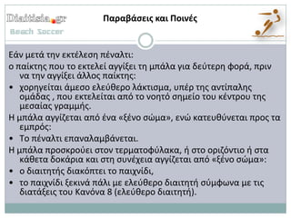 Παραβάςεισ και Ποινζσ


Εάν μετά τθν εκτζλεςθ πζναλτι:
ο παίκτθσ που το εκτελεί αγγίξει τθ μπάλα για δεφτερθ φορά, πριν
   να τθν αγγίξει άλλοσ παίκτθσ:
• χορθγείται άμεςο ελεφκερο λάκτιςμα, υπζρ τθσ αντίπαλθσ
   ομάδασ , που εκτελείται από το νοθτό ςθμείο του κζντρου τθσ
   μεςαίασ γραμμισ.
Η μπάλα αγγίηεται από ζνα «ξζνο ςϊμα», ενϊ κατευκφνεται προσ τα
   εμπρόσ:
• Το πζναλτι επαναλαμβάνεται.
Η μπάλα προςκροφει ςτον τερματοφφλακα, ι ςτο οριηόντιο ι ςτα
   κάκετα δοκάρια και ςτθ ςυνζχεια αγγίηεται από «ξζνο ςϊμα»:
• ο διαιτθτισ διακόπτει το παιχνίδι,
• το παιχνίδι ξεκινά πάλι με ελεφκερο διαιτθτι ςφμφωνα με τισ
   διατάξεισ του Κανόνα 8 (ελεφκερο διαιτθτι).
 