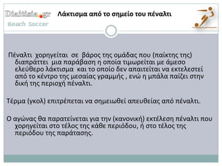 Λάκτιςμα από το ςημείο του πζναλτι




Πζναλτι χορθγείται ςε βάροσ τθσ ομάδασ που (παίκτθσ τθσ)
  διαπράττει μια παράβαςθ θ οποία τιμωρείται με άμεςο
  ελεφκερο λάκτιςμα και το οποίο δεν απαιτείται να εκτελεςτεί
  από το κζντρο τθσ μεςαίασ γραμμισ , ενϊ θ μπάλα παίηει ςτθν
  δικι τθσ περιοχι πζναλτι.

Τζρμα (γκολ) επιτρζπεται να ςθμειωκεί απευκείασ από πζναλτι.

Ο αγϊνασ κα παρατείνεται για τθν (κανονικι) εκτζλεςθ πζναλτι που
  χορθγείται ςτο τζλοσ τθσ κάκε περιόδου, ι ςτο τζλοσ τθσ
  περιόδου τθσ παράταςθσ.
 