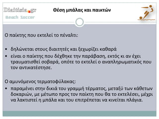 Θζςη μπάλασ και παικτών



Ο παίκτθσ που εκτελεί το πζναλτι:

• δθλϊνεται ςτουσ διαιτθτζσ και ξεχωρίηει κακαρά
• είναι ο παίκτθσ που δζχκθκε τθν παράβαςθ, εκτόσ κι αν ζχει
  τραυματιςκεί ςοβαρά, οπότε το εκτελεί ο αναπλθρωματικόσ που
  τον αντικατζςτθςε.

Ο αμυνόμενοσ τερματοφφλακασ:
• παραμζνει ςτθν δικιά του γραμμι τζρματοσ, μεταξφ των κάκετων
  δοκαριϊν, με μζτωπο προσ τον παίκτθ που κα το εκτελζςει, μζχρι
  να λακτιςτεί θ μπάλα και του επιτρζπεται να κινείται πλάγια.
 