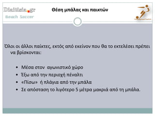 Θζςη μπάλασ και παικτών




Όλοι οι άλλοι παίκτεσ, εκτόσ από εκείνον που κα το εκτελζςει πρζπει
  να βρίςκονται:

     •   Μζςα ςτον αγωνιςτικό χϊρο
     •   Ζξω από τθν περιοχι πζναλτι
     •   «Πίςω» ι πλάγια από τθν μπάλα
     •   Σε απόςταςθ το λιγότερο 5 μζτρα μακριά από τθ μπάλα.
 