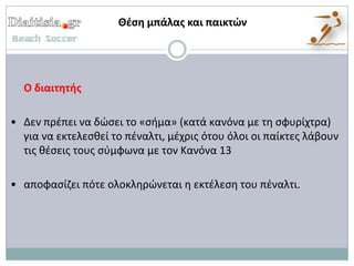 Θζςη μπάλασ και παικτών




  Ο διαιτητήσ

• Δεν πρζπει να δϊςει το «ςιμα» (κατά κανόνα με τθ ςφυρίχτρα)
  για να εκτελεςκεί το πζναλτι, μζχρισ ότου όλοι οι παίκτεσ λάβουν
  τισ κζςεισ τουσ ςφμφωνα με τον Κανόνα 13

• αποφαςίηει πότε ολοκλθρϊνεται θ εκτζλεςθ του πζναλτι.
 