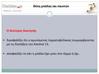 Θζςη μπάλασ και παικτών




  Ο δεφτεροσ διαιτητήσ

• διαςφαλίηει ότι ο αμυνόμενοσ τερματοφφλακασ ςυμμορφϊνεται
  με τισ διατάξεισ του Κανόνα 13,

• αποφαςίηει το εάν θ μπάλα ζχει μπει ςτο τζρμα ι όχι.
 