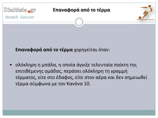 Επαναφορά από το τζρμα




  Επαναφορά από το τζρμα χορθγείται όταν:

• ολόκλθρθ θ μπάλα, θ οποία άγγιξε τελευταία παίκτθ τθσ
  επιτικζμενθσ ομάδασ, περάςει ολόκλθρθ τθ γραμμι
  τζρματοσ, είτε ςτο ζδαφοσ, είτε ςτον αζρα και δεν ςθμειωκεί
  τζρμα ςφμφωνα με τον Κανόνα 10.
 