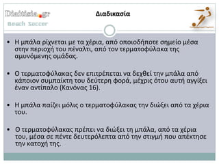 Διαδικαςία


• Η μπάλα ρίχνεται με τα χζρια, από οποιοδιποτε ςθμείο μζςα
  ςτθν περιοχι του πζναλτι, από τον τερματοφφλακα τθσ
  αμυνόμενθσ ομάδασ.

• Ο τερματοφφλακασ δεν επιτρζπεται να δεχκεί τθν μπάλα από
  κάποιον ςυμπαίκτθ του δεφτερθ φορά, μζχρισ ότου αυτι αγγίξει
  ζναν αντίπαλο (Κανόνασ 16).

• Η μπάλα παίηει μόλισ ο τερματοφφλακασ τθν διώξει από τα χζρια
  του.

• Ο τερματοφφλακασ πρζπει να διώξει τθ μπάλα, από τα χζρια
  του, μζςα ςε πζντε δευτερόλεπτα από τθν ςτιγμι που απζκτθςε
  τθν κατοχι τθσ.
 