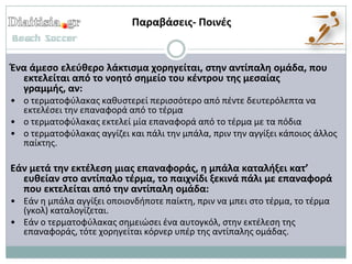Παραβάςεισ- Ποινζσ


Ζνα άμεςο ελεφθερο λάκτιςμα χορηγείται, ςτην αντίπαλη ομάδα, που
  εκτελείται από το νοητό ςημείο του κζντρου τησ μεςαίασ
  γραμμήσ, αν:
• ο τερματοφφλακασ κακυςτερεί περιςςότερο από πζντε δευτερόλεπτα να
  εκτελζςει τθν επαναφορά από το τζρμα
• ο τερματοφφλακασ εκτελεί μία επαναφορά από το τζρμα με τα πόδια
• ο τερματοφφλακασ αγγίηει και πάλι τθν μπάλα, πριν τθν αγγίξει κάποιοσ άλλοσ
  παίκτθσ.

Εάν μετά την εκτζλεςη μιασ επαναφοράσ, η μπάλα καταλήξει κατ’
  ευθείαν ςτο αντίπαλο τζρμα, το παιχνίδι ξεκινά πάλι με επαναφορά
  που εκτελείται από την αντίπαλη ομάδα:
• Εάν θ μπάλα αγγίξει οποιονδιποτε παίκτθ, πριν να μπει ςτο τζρμα, το τζρμα
  (γκολ) καταλογίηεται.
• Εάν ο τερματοφφλακασ ςθμειώςει ζνα αυτογκόλ, ςτθν εκτζλεςθ τθσ
  επαναφοράσ, τότε χορθγείται κόρνερ υπζρ τθσ αντίπαλθσ ομάδασ.
 