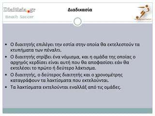 Διαδικαςία




• Ο διαιτθτισ επιλζγει τθν εςτία ςτθν οποία κα εκτελεςτοφν τα
  κτυπιματα των πζναλτι.
• Ο διαιτθτισ ςτρίβει ζνα νόμιςμα, και θ ομάδα τθσ οποίασ ο
  αρχθγόσ κερδίςει είναι αυτι που κα αποφαςίςει εάν κα
  εκτελζςει το πρώτο ι δεφτερο λάκτιςμα.
• Ο διαιτθτισ, ο δεφτεροσ διαιτθτισ και ο χρονομζτρθσ
  καταγράφουν τα λακτίςματα που εκτελοφνται.
• Τα λακτίςματα εκτελοφνται εναλλάξ από τισ ομάδεσ.
 