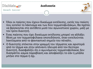 Διαδικαςία




• Όλοι οι παίκτεσ που ζχουν δικαίωμα εκτζλεςθσ, εκτόσ του παίκτθ
  που εκτελεί το λάκτιςμα και των δφο τερματοφυλάκων, κα πρζπει
  να βρίςκονται ςτο αντίκετο μιςό του αγωνιςτικοφ χώρου, μαηί με
  τον τρίτο διαιτθτι.
• Ένασ παίκτθσ που ζχει δικαίωμα εκτζλεςθσ μπορεί να αλλάξει
  κζςθ με τον τερματοφφλακα οποτεδιποτε, όταν εκτελοφνται
  λακτίςματα από το φανταςτικό ςθμείο του πζναλτι.
• Ο διαιτθτισ ςτζκεται ςτθν γραμμι του τζρματοσ και αριςτερά
  από το τζρμα και ςτθν απζναντι πλευρά από τον δεφτερο
  διαιτθτι, διαςφαλίηει ότι ο αμυνόμενοσ τερματοφφλακασ δεν
  διαπράττει καμία παραβίαςθ και αποφαςίηει το εάν θ μπάλα
  μπικε ςτο τζρμα ι όχι.
 