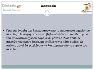 Διαδικαςία




• Πριν τθν ζναρξθ των λακτιςμάτων από το φανταςτικό ςθμείο του
  πζναλτι, ο διαιτθτισ πρζπει να βεβαιωκεί ότι ςτο αντίκετο μιςό
  του αγωνιςτικοφ χώρου παραμζνει μόνον ο ίδιοσ αρικμόσ
  παικτών που ζχουν δικαίωμα εκτζλεςθσ για κάκε ομάδα. Οι
  παίκτεσ αυτοί κα εκτελζςουν τα λακτίςματα από το ςθμείο του
  πζναλτι.
 