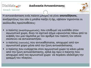 Διαδικαςία Αντικατάςταςησ


Η αντικατάςταςθ ενόσ παίκτθ μπορεί να γίνει οποτεδήποτε,
ανεξαρτιτωσ του εάν θ μπάλα παίηει ι όχι, εφόςον τθροφνται οι
ακόλουκεσ προχποκζςεισ:

• ο παίκτθσ (αναπλθρωματικόσ), που επικυμεί να ειςζλκει ςτον
  αγωνιςτικό χϊρο, δίνει το ςχετικό ςιμα υψϊνοντασ πάνω από το
  κεφάλι του μια ταμπζλα με τον αρικμό του παίκτθ τον οποίο
  ςκοπεφει να αντικαταςτιςει
• ο παίκτθσ (τακτικόσ), που αντικακίςταται, αποχωρεί από τον
  αγωνιςτικό χϊρο μζςα από τθν ηϊνθ αντικατάςταςθσ
• ο παίκτθσ που ειςζρχεται ςτον αγωνιςτικό χϊρο το κάνει μζςα
  από τθν ηϊνθ αντικατάςταςθσ, αλλά όχι πριν ο παίκτθσ που
  αποχωρεί από τον αγωνιςτικό χϊρο να περάςει ολόκλθρθ τθν
  γραμμι του πλαγίου.
 