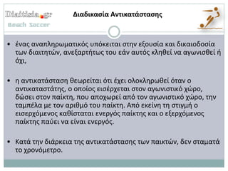 Διαδικαςία Αντικατάςταςησ


• ζνασ αναπλθρωματικόσ υπόκειται ςτθν εξουςία και δικαιοδοςία
  των διαιτθτϊν, ανεξαρτιτωσ του εάν αυτόσ κλθκεί να αγωνιςκεί ι
  όχι,

• θ αντικατάςταςθ κεωρείται ότι ζχει ολοκλθρωκεί όταν ο
  αντικαταςτάτθσ, ο οποίοσ ειςζρχεται ςτον αγωνιςτικό χϊρο,
  δϊςει ςτον παίκτθ, που αποχωρεί από τον αγωνιςτικό χϊρο, τθν
  ταμπζλα με τον αρικμό του παίκτθ. Από εκείνθ τθ ςτιγμι ο
  ειςερχόμενοσ κακίςταται ενεργόσ παίκτθσ και ο εξερχόμενοσ
  παίκτθσ παφει να είναι ενεργόσ.

• Κατά τθν διάρκεια τθσ αντικατάςταςθσ των παικτϊν, δεν ςταματά
  το χρονόμετρο.
 