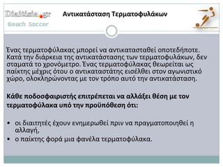 Αντικατάςταςη Τερματοφυλάκων



Ζνασ τερματοφφλακασ μπορεί να αντικαταςτακεί οποτεδιποτε.
Κατά τθν διάρκεια τθσ αντικατάςταςθσ των τερματοφυλάκων, δεν
ςταματά το χρονόμετρο. Ζνασ τερματοφφλακασ κεωρείται ωσ
παίκτθσ μζχρισ ότου ο αντικαταςτάτθσ ειςζλκει ςτον αγωνιςτικό
χϊρο, ολοκλθρϊνοντασ με τον τρόπο αυτό τθν αντικατάςταςθ.

Κάθε ποδοςφαιριςτήσ επιτρζπεται να αλλάξει θζςη με τον
τερματοφφλακα υπό την προχπόθεςη ότι:

• οι διαιτθτζσ ζχουν ενθμερωκεί πριν να πραγματοποιθκεί θ
  αλλαγι,
• ο παίκτθσ φορά μια φανζλα τερματοφφλακα.
 