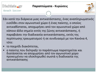 Παραπτώματα - Κυρώςεισ


Εάν κατά τθν διάρκεια μιασ αντικατάςταςθσ, ζνασ αναπλθρωματικόσ
  ειςζλκει ςτον αγωνιςτικό χϊρο ι ζνασ παίκτθσ, ο οποίοσ
  αντικακίςταται, αποχωριςει από τον αγωνιςτικό χϊρο από
  κάποιο άλλο ςθμείο εκτόσ τθσ ηϊνθσ αντικατάςταςθσ, ι
  παραβιάςει τθν διαδικαςία αντικατάςταςθσ, εκτόσ τθσ
  περίπτωςθσ τραυματιςμοφ ι ςε ςυνδυαςμό με τον Κανόνα 4,
  τότε:
• το παιχνίδι διακόπτεται,
• ο παίκτθσ που διζπραξε το παράπτωμα παρατθρείται και
  διατάςςεται να αποχωριςει από τον αγωνιςτικό χϊρο
  προκειμζνου να ολοκλθρωκεί ςωςτά θ διαδικαςία τθσ
  αντικατάςταςθσ
 