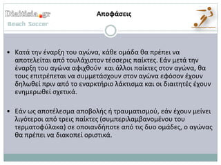Αποφάςεισ




• Κατά τθν ζναρξθ του αγϊνα, κάκε ομάδα κα πρζπει να
  αποτελείται από τουλάχιςτον τζςςερισ παίκτεσ. Εάν μετά τθν
  ζναρξθ του αγϊνα αφιχκοφν και άλλοι παίκτεσ ςτον αγϊνα, κα
  τουσ επιτρζπεται να ςυμμετάςχουν ςτον αγϊνα εφόςον ζχουν
  δθλωκεί πριν από το εναρκτιριο λάκτιςμα και οι διαιτθτζσ ζχουν
  ενθμερωκεί ςχετικά.

• Εάν ωσ αποτζλεςμα αποβολισ ι τραυματιςμοφ, εάν ζχουν μείνει
  λιγότεροι από τρεισ παίκτεσ (ςυμπεριλαμβανομζνου του
  τερματοφφλακα) ςε οποιανδιποτε από τισ δυο ομάδεσ, ο αγϊνασ
  κα πρζπει να διακοπεί οριςτικά.
 