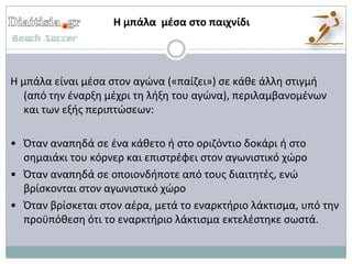 Η μπάλα μζσα στο παιχνίδι




Η μπάλα είναι μζςα ςτον αγώνα («παίηει») ςε κάκε άλλθ ςτιγμι
   (από τθν ζναρξθ μζχρι τθ λιξθ του αγώνα), περιλαμβανομζνων
   και των εξισ περιπτώςεων:

• Όταν αναπθδά ςε ζνα κάκετο ι ςτο οριηόντιο δοκάρι ι ςτο
  ςθμαιάκι του κόρνερ και επιςτρζφει ςτον αγωνιςτικό χώρο
• Όταν αναπθδά ςε οποιονδιποτε από τουσ διαιτθτζσ, ενώ
  βρίςκονται ςτον αγωνιςτικό χώρο
• Όταν βρίςκεται ςτον αζρα, μετά το εναρκτιριο λάκτιςμα, υπό τθν
  προχπόκεςθ ότι το εναρκτιριο λάκτιςμα εκτελζςτθκε ςωςτά.
 