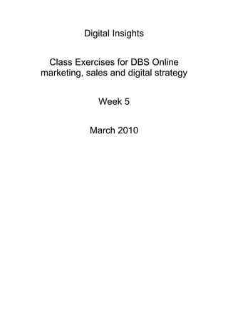 Digital Insights


 Class Exercises for DBS Online
marketing, sales and digital strategy


              Week 5


            March 2010
 