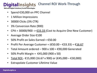 Channel ROI Work-Through Spend €30,000 on PPC Channel 1 Million Impressions  30000 Clicks (3% CTR) 3% Conversion Rate (900) CPA = 30000/900 ->  €33.33  (Cost to Acquire One New Customer) Average Order Size €100  50% Profit on Sales Earned = €50.00 Profit Per Average Customer = (€50.00 – €33.33) = € 16.67 Total Amount ordered – 900 x 100 = €90,000 Generated 50% Profit Margin =  €45,000 (900 x 50) Total ROI  - €15,000 (16.67 x 900) or (€45,000 – €30,000) Extrapolate Customer Lifetime Value 