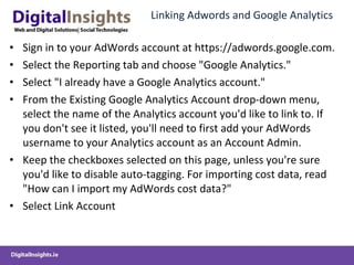 Linking Adwords and Google Analytics Sign in to your AdWords account at https://adwords.google.com. Select the Reporting tab and choose "Google Analytics." Select "I already have a Google Analytics account." From the Existing Google Analytics Account drop-down menu, select the name of the Analytics account you'd like to link to. If you don't see it listed, you'll need to first add your AdWords username to your Analytics account as an Account Admin. Keep the checkboxes selected on this page, unless you're sure you'd like to disable auto-tagging. For importing cost data, read "How can I import my AdWords cost data?" Select Link Account 
