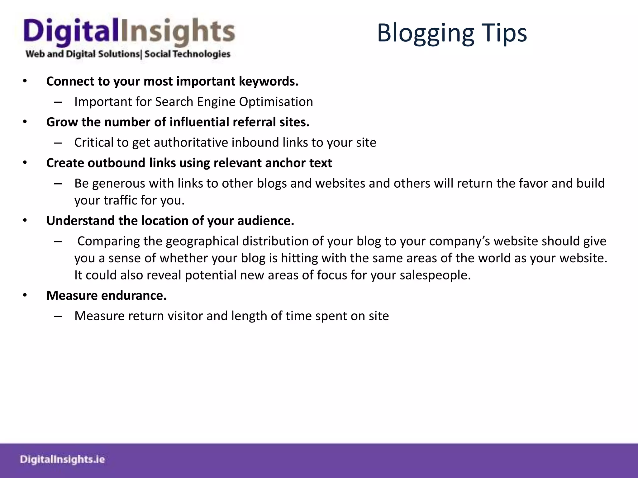 Blogging TipsConnect to your most important keywords.Important for Search Engine OptimisationGrow the number of influential referral sites. Critical to get authoritative inbound links to your siteCreate outbound links using relevant anchor textBe generous with links to other blogs and websites and others will return the favor and build your traffic for you.Understand the location of your audience. Comparing the geographical distribution of your blog to your company’s website should give you a sense of whether your blog is hitting with the same areas of the world as your website. It could also reveal potential new areas of focus for your salespeople.Measure endurance.Measure return visitor and length of time spent on site