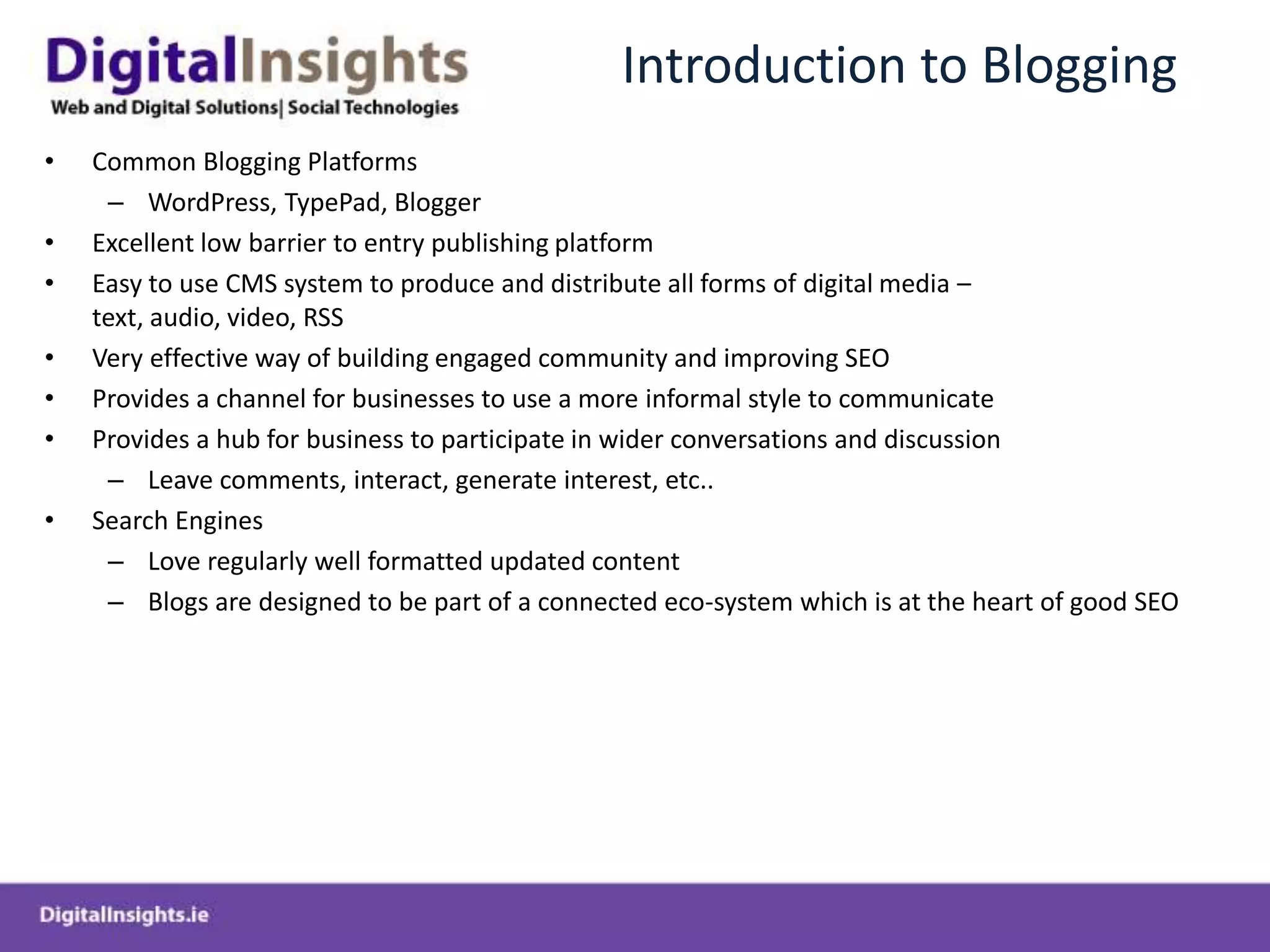 Introduction to BloggingCommon Blogging PlatformsWordPress, TypePad, BloggerExcellent low barrier to entry publishing platformEasy to use CMS system to produce and distribute all forms of digital media – text, audio, video, RSSVery effective way of building engaged community and improving SEOProvides a channel for businesses to use a more informal style to communicateProvides a hub for business to participate in wider conversations and discussion  Leave comments, interact, generate interest, etc..Search Engines Love regularly well formatted updated content Blogs are designed to be part of a connected eco-system which is at the heart of good SEO 	