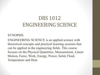 DBS 1012
ENGINEERINGSCIENCE
SYNOPSIS
ENGINEERING SCIENCE is an applied science with
theoretical concepts and practical learning sessions that
can be applied in the engineering fields. This course
focuses on the Physical Quantities, Measurement, Linear
Motion, Force, Work, Energy, Power, Solid, Fluid,
Temperature and Heat.
 