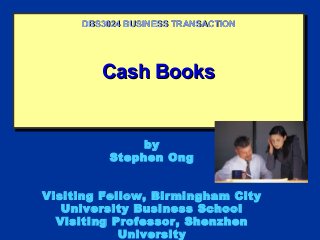 Cash BooksCash BooksCash BooksCash Books
DBS3024 BUSINESS TRANSACTIONDBS3024 BUSINESS TRANSACTION
by
Stephen Ong
Visiting Fellow, Birmingham City
University Business School
Visiting Professor, Shenzhen
University
 