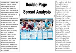 A display font is used on the     The headline reads ‘Back
headline to make it more          with a Splash’, which
intriguing and attention          instantly sets up the
grabbing. The fact that a         article’s aquatic theme. It
display font is used makes it     becomes clear when you
easier for the headline to be     read the article that it
decorated with splashes of        refers to their return
water. The splashes               from touring America and
themselves, which seems to        indicates that they have
fly off the letters and fall on   triumphantly conquered
to the surrounding pull           the elusive American
quotes, help to maintain the      charts and that they have
obvious aquatic theme that        come back better than
the article presents. A           ever, having achieved
feminine feel is created by       what all British artists
the way in which the              dream of. The mode of
headline is italicised and        address within the
presented primarily in            headline and the rhyme
lowercase and by the soft         within it keeps it light,
aquamarine colour of it.          youthful and informal,
Even though the article           which will make it appeal
features boys, the feminine       more to the readership
persona of the magazine is        and will reflect their fun
maintained die to the font of     persona as a boy band.
the headline.
 
