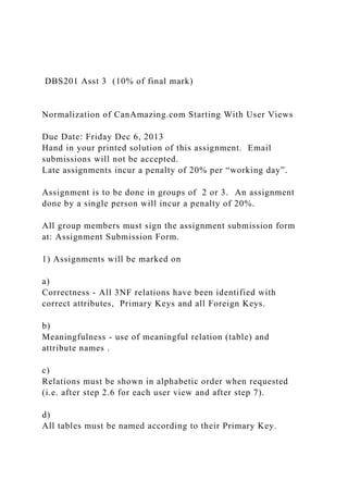 DBS201 Asst 3 (10% of final mark)
Normalization of CanAmazing.com Starting With User Views
Due Date: Friday Dec 6, 2013
Hand in your printed solution of this assignment. Email
submissions will not be accepted.
Late assignments incur a penalty of 20% per “working day”.
Assignment is to be done in groups of 2 or 3. An assignment
done by a single person will incur a penalty of 20%.
All group members must sign the assignment submission form
at: Assignment Submission Form.
1) Assignments will be marked on
a)
Correctness - All 3NF relations have been identified with
correct attributes, Primary Keys and all Foreign Keys.
b)
Meaningfulness - use of meaningful relation (table) and
attribute names .
c)
Relations must be shown in alphabetic order when requested
(i.e. after step 2.6 for each user view and after step 7).
d)
All tables must be named according to their Primary Key.
 