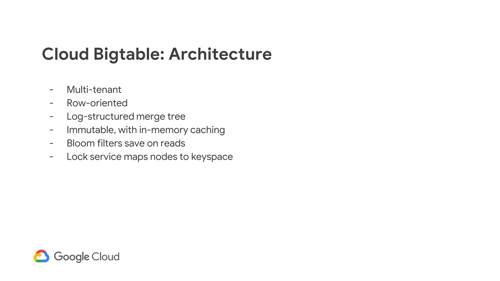 Cloud Bigtable: Architecture
- Multi-tenant
- Row-oriented
- Log-structured merge tree
- Immutable, with in-memory caching
- Bloom filters save on reads
- Lock service maps nodes to keyspace
 