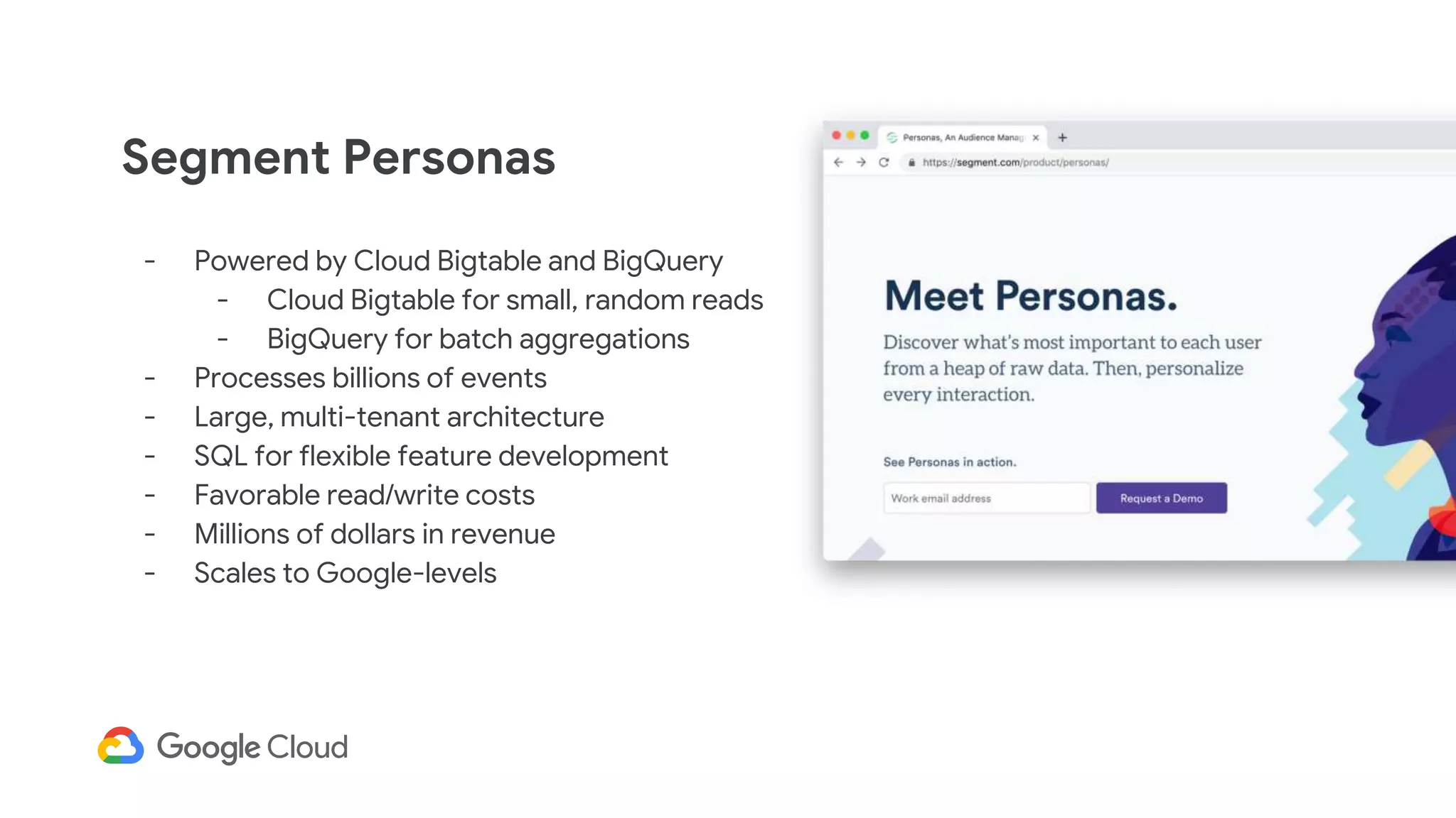 Segment Personas
- Powered by Cloud Bigtable and BigQuery
- Cloud Bigtable for small, random reads
- BigQuery for batch aggregations
- Processes billions of events
- Large, multi-tenant architecture
- SQL for flexible feature development
- Favorable read/write costs
- Millions of dollars in revenue
- Scales to Google-levels
 