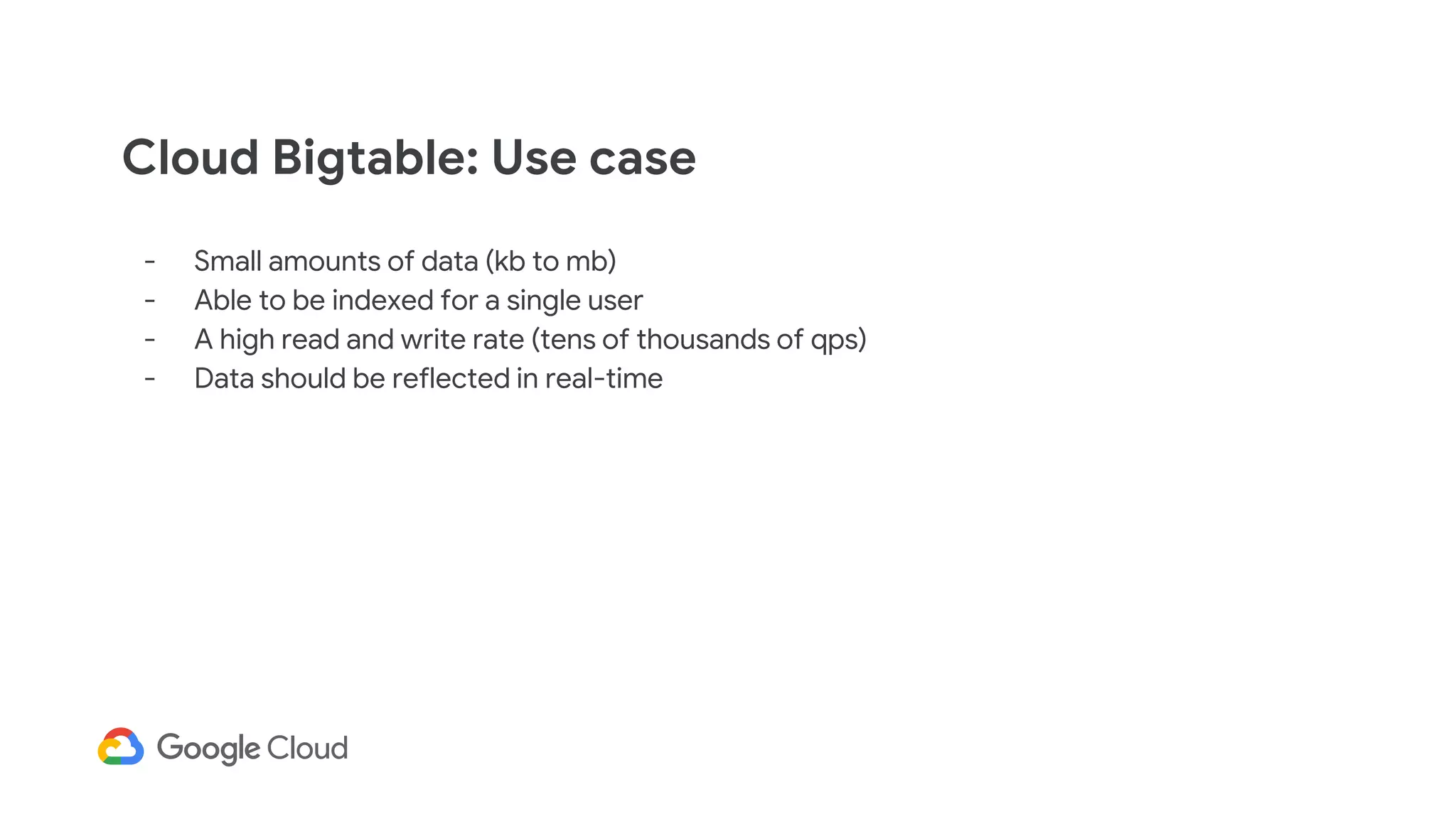 Cloud Bigtable: Use case
- Small amounts of data (kb to mb)
- Able to be indexed for a single user
- A high read and write rate (tens of thousands of qps)
- Data should be reflected in real-time
 