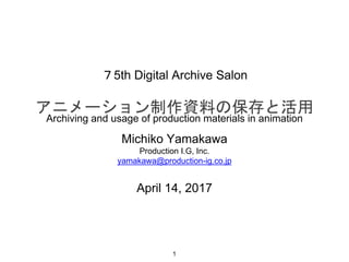 ７5th Digital Archive Salon
アニメーション制作資料の保存と活用
Michiko Yamakawa
Production I.G, Inc.
yamakawa@production-ig.co.jp
April 14, 2017
1
Archiving and usage of production materials in animation
 