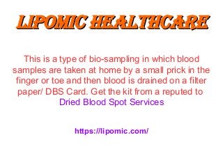 Lipomic healthcareLipomic healthcare
This is a type of bio-sampling in which blood
samples are taken at home by a small prick in the
finger or toe and then blood is drained on a filter
paper/ DBS Card. Get the kit from a reputed to
Dried Blood Spot Services
https://lipomic.com/
 