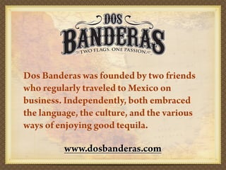 Dos Banderas was founded by two friends
who regularly traveled to Mexico on
business. Independently, both embraced
the language, the culture, and the various
ways of enjoying good tequila.

         www.dosbanderas.com
 