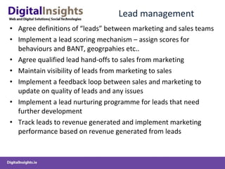 Lead management  Agree definitions of “leads” between marketing and sales teams Implement a lead scoring mechanism – assign scores for behaviours and BANT, geogrpahies etc..  Agree qualified lead hand-offs to sales from marketing Maintain visibility of leads from marketing to sales  Implement a feedback loop between sales and marketing to update on quality of leads and any issues Implement a lead nurturing programme for leads that need further development Track leads to revenue generated and implement marketing performance based on revenue generated from leads 
