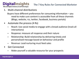 The 7 Key Rules for Connected Marketer Multi-channel distributions Buyers have different preferences for consuming information – you need to make sure content is accessible from all these channels (Blogs, website, rss, twitter, facebook, business portals) Automate the process (4 Rs) Reach: Use social media to engage with a broad audience (track all interactions) Response: measure all response and their nature Relationship: Build relationship by delivering timely and personalised message based on behaviour and profile Revenue: Lead nurturing must feed sales Get Connected Make yourself a valuable resource for your prospects 