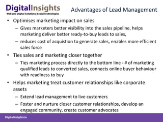 Advantages of Lead Management Optimises marketing impact on sales Gives marketers better visibility into the sales pipeline, helps marketing deliver better ready-to-buy leads to sales,  reduces cost of acquistion to generate sales, enables more efficient sales force Ties sales and marketing closer together Ties marketing process directly to the bottom line - # of marketing qualified leads to converted sales, connects online buyer behaviour with readiness to buy Helps marketing treat customer relationships like corporate assets Extend lead management to live customers Foster and nurture closer customer relationships, develop an engaged community, create customer advocates  