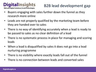 B2B lead development gap Buyers engaging with sales further down the funnel as they research more online Leads are not properly qualified by the marketing team before they are handed over to sales There is no way of identifying accurately when a lead is ready to be passed to sales as no clear definition of a lead There is no systematic process in place for managing and scoring leads When a lead is disqualified by sales it does not go into a lead nurturing programme There is no visibility where exactly leads fall out of the funnel There is no connection between leads and converted sales  