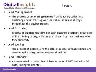 Leads Lead Management  The process of generating revenue from leads by collecting, qualifying and interacting with individuals in relevant ways throughout the buying process Lead Nurturing Process of building relationships with qualified prospects regardless of their timing to buy, with the goal of earning their business when they are ready Lead scoring The process of determining the sales readiness of leads using a pre-determined scoring methodology and ranking Lead Database A system used to collect lead info – based on BANT, behaviourial data, firmogrpahics etc.. 