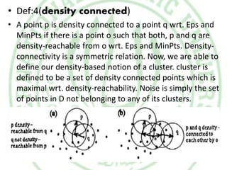 • Def:4(density connected)
• A point p is density connected to a point q wrt. Eps and
MinPts if there is a point o such that both, p and q are
density-reachable from o wrt. Eps and MinPts. Density-
connectivity is a symmetric relation. Now, we are able to
define our density-based notion of a cluster. cluster is
defined to be a set of density connected points which is
maximal wrt. density-reachability. Noise is simply the set
of points in D not belonging to any of its clusters.
 