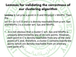 Lemmas for validating the correctness of
our clustering algorithm
Lemma 1: Let p be a point in D and INEps(p)l > MinPts. Then
the
set O = {o I o E D and o is density-reachable from p wrt. Eps
and MinPts } is a cluster wrt. Eps and MinPts.
• It is not obvious that a cluster C wrt. Eps and MinPts is
uniquely determined by any of its core points. However,
each point in C is density-reachable from any of the core
points of C and, therefore, a cluster C contains exactly the
points which are density-reachable from an arbitrary
core point of C.
 