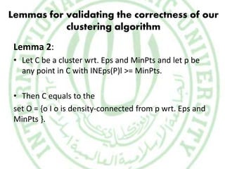 Lemmas for validating the correctness of our
clustering algorithm
Lemma 2:
• Let C be a cluster wrt. Eps and MinPts and let p be
any point in C with INEps(P)l >= MinPts.
• Then C equals to the
set O = {o I o is density-connected from p wrt. Eps and
MinPts }.
 